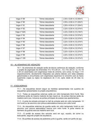 Vaga nº 89 Térreo descoberta 2,50 x 5,00 m (12,50m²)
Vaga nº 90 Térreo descoberta 2,50 x 4,50 m (11,25m²)
Vaga nº 91 Térreo descoberta 2,50 x 4,50 m (11,25m²)
Vaga nº 92 Térreo descoberta 2,25 x 5,50 m (12,37m²)
Vaga nº 92A Térreo descoberta 2,25 x 5,84 m (13,14m²)
Vaga nº 93 Térreo descoberta 2,25 x 5,50 m (12,37m²)
Vaga nº 94 Térreo descoberta 2,25 x 5,50 m (12,37m²)
Vaga nº 95 Térreo descoberta 2,25 x 5,50 m (12,37m²)
Vaga nº 96 Térreo descoberta 2,25 x 5,50 m (12,37m²)
Vaga nº 97 Térreo descoberta 2,25 x 5,50 m (12,37m²)
Vaga nº 98 Térreo descoberta 2,25 x 5,50 m (12,37m²)
Vaga nº 99 Térreo descoberta 2,25 x 5,50 m (12,37m²)
Vaga nº 100 Térreo descoberta 2,25 x 5,50 m (12,37m²)
10 – ALVENARIAS DE VEDAÇÃO
10.1 - As alvenarias de vedação serão de blocos cerâmicos de vedação, conforme
o projeto de paginação de dimensões 14 x 19 x 29 cm , 12 x 19 x 29 cm ou 9 x 19
x 29 cm assentados com argamassa mista de cimento, cal e areia, no traço 1:1:6
respectivamente, devidamente integradas aos pilares laterais com telas soldadas
galvanizadas e encunhadas com argamassa expansiva no encontro com as faces
superiores (vigas ou lajes) na espessura de 3 cm, após idade de 20 dias no
mínimo.
11 - ESQUADRIAS
11.1 - As esquadrias devem seguir as medidas apresentadas nos quadros de
esquadrias apresentados no projeto arquitetônico;
11.2 - Todas as esquadrias externas serão em vidro temperado 6mm fumê. Nos
banheiros serão do mesmo material do tipo maxim-ar. As portas internas serão de
madeira semi-oca, inclusive as portas principais de acesso aos apartamentos.
11.3 - A porta de entrada principal no hall de entrada será em vidro temperado 10
mm fumê ou de alumínio com pintura eletrostática branca com vidro fumê.
11.4 - As esquadrias externas da guarita serão em vidro temperado fumê ou em
alumínio com pintura eletrostática branca com vidro fumê. A porta interna do
banheiro da guarita será de madeira semi-oca.
11.5 - O portão de acesso dos veículos será em aço, vazado, de correr ou
basculante, segundo projeto de arquitetura;
11.6 - Os portões de acesso de pedestres junto à guarita, serão em perfis de aço.
 
