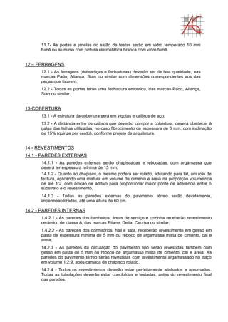 11.7- As portas e janelas do salão de festas serão em vidro temperado 10 mm
fumê ou alumínio com pintura eletrostática branca com vidro fumê.
12 – FERRAGENS
12.1 - As ferragens (dobradiças e fechaduras) deverão ser de boa qualidade, nas
marcas Pado, Aliança, Stan ou similar com dimensões correspondentes aos das
peças que fixarem;
12.2 - Todas as portas terão uma fechadura embutida, das marcas Pado, Aliança,
Stan ou similar.
13-COBERTURA
13.1 - A estrutura da cobertura será em vigotas e caibros de aço;
13.2 - A distância entre os caibros que deverão compor a cobertura, deverá obedecer à
galga das telhas utilizadas, no caso fibrocimento de espessura de 6 mm, com inclinação
de 15% (quinze por cento), conforme projeto de arquitetura.
14 - REVESTIMENTOS
14.1 - PAREDES EXTERNAS
14.1.1 - As paredes externas serão chapiscadas e rebocadas, com argamassa que
deverá ter espessura mínima de 15 mm;
14.1.2 - Quanto ao chapisco, o mesmo poderá ser rolado, adotando para tal, um rolo de
textura, aplicando uma mistura em volume de cimento e areia na proporção volumétrica
de até 1:2, com adição de aditivo para proporcionar maior ponte de aderência entre o
substrato e o revestimento.
14.1.3 - Todas as paredes externas do pavimento térreo serão devidamente,
impermeabilizadas, até uma altura de 60 cm.
14.2 - PAREDES INTERNAS
1.4.2.1 - As paredes dos banheiros, áreas de serviço e cozinha receberão revestimento
cerâmico de classe A, das marcas Eliane, Delta, Cecrisa ou similar;
1.4.2.2 - As paredes dos dormitórios, hall e sala, receberão revestimento em gesso em
pasta de espessura mínima de 5 mm ou reboco de argamassa mista de cimento, cal e
areia;
14.2.3 - As paredes da circulação do pavimento tipo serão revestidas também com
gesso em pasta de 5 mm ou reboco de argamassa mista de cimento, cal e areia; As
paredes do pavimento térreo serão revestidas com revestimento argamassado no traço
em volume 1:2:9, após camada de chapisco rolado.
14.2.4 - Todos os revestimentos deverão estar perfeitamente alinhados e aprumados.
Todas as tubulações deverão estar concluídas e testadas, antes do revestimento final
das paredes.
 