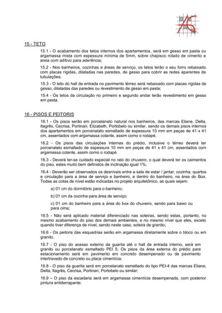 15 - TETO
15.1 - O acabamento dos tetos internos dos apartamentos, será em gesso em pasta ou
argamassa mista com espessura mínima de 5mm, sobre chapisco rolado de cimento e
areia com aditivo para aderência;
15.2 - Nos banheiros, cozinhas e áreas de serviço, os tetos terão o seu forro rebaixado
com placas rígidas, dilatadas nas paredes, de gesso para cobrir as redes aparentes de
tubulações;
15.3 - O teto do hall de entrada no pavimento térreo será rebaixado com placas rígidas de
gesso, dilatadas das paredes ou revestimento de gesso em pasta;
15.4 - Os tetos da circulação no primeiro e segundo andar terão revestimento em gesso
em pasta.
16 - PISOS E PEITORIS
16.1 - Os pisos serão em porcelanato natural nos banheiros, das marcas Eliane, Delta,
Itagrês, Cecrisa, Portinari, Elizabeth, Portobelo ou similar, sendo os demais pisos internos
dos apartamentos em porcenalato esmaltado de espessura 10 mm em peças de 41 x 41
cm, assentados com argamassa colante, assim como o rodapé.
16.2 - Os pisos das circulações internas do prédio, inclusive o térreo deverá ter
porcenalato esmaltado de espessura 10 mm em peças de 41 x 41 cm, assentados com
argamassa colante, assim como o rodapé.
16.3 - Deverá ter-se cuidado especial no ralo do chuveiro, o qual deverá ter os caimentos
do piso, estes muito bem definidos de inclinação igual 1%;
16.4 - Deverão ser observados os desníveis entre a sala de estar / jantar, cozinha, quartos
e circulação para a área de serviço e banheiro, e dentro do banheiro, na área do Box.
Todas as cotas de nível estão indicadas no projeto arquitetônico, as quais sejam:
a) 01 cm do dormitório para o banheiro;
b) 01 cm da cozinha para área de serviço;
c) 01 cm do banheiro para a área do box do chuveiro, sendo para baixo ou
para cima;
16.5 - Não será aplicado material diferenciado nas soleiras, sendo estas, portanto, no
mesmo acabamento do piso dos demais ambientes, e no mesmo nível que eles, exceto
quando tiver diferença de nível, sendo neste caso, soleira de granito;
16.6 - Os peitoris das esquadrias serão em argamassa diretamente sobre o bloco ou em
granito.
16.7 - O piso do acesso externo da guarita até o hall de entrada interno, será em
granito ou porcelanato esmaltado PEI 5; Os pisos da área externa do prédio para
estacionamento será em pavimento em concreto desempenado ou de pavimento
intertravado de concreto ou placa cimentícia;
16.8 - O piso da guarita será em porcelanato esmaltado do tipo PEI-4 das marcas Eliane,
Delta, Itagrês, Cecrisa, Portinari, Portobelo ou similar;
16.9 – O piso da escadaria será em argamassa cimentícia desempenada, com posterior
pintura antiderrapante.
 
