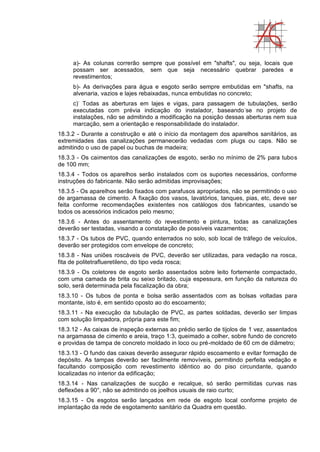a)- As colunas correrão sempre que possível em "shafts", ou seja, locais que
possam ser acessados, sem que seja necessário quebrar paredes e
revestimentos;
b)- As derivações para água e esgoto serão sempre embutidas em "shafts, na
alvenaria, vazios e lajes rebaixadas, nunca embutidas no concreto;
c)-
Todas as aberturas em lajes e vigas, para passagem de tubulações, serão
executadas com prévia indicação do instalador, baseando-
se no projeto de
instalações, não se admitindo a modificação na posição dessas aberturas nem sua
marcação, sem a orientação e responsabilidade do instalador.
18.3.2 - Durante a construção e até o início da montagem dos aparelhos sanitários, as
extremidades das canalizações permanecerão vedadas com plugs ou caps. Não se
admitindo o uso de papel ou buchas de madeira;
18.3.3 - Os caimentos das canalizações de esgoto, serão no mínimo de 2% para tubos
de 100 mm;
18.3.4 - Todos os aparelhos serão instalados com os suportes necessários, conforme
instruções do fabricante. Não serão admitidas improvisações;
18.3.5 - Os aparelhos serão fixados com parafusos apropriados, não se permitindo o uso
de argamassa de cimento. A fixação dos vasos, lavatórios, tanques, pias, etc, deve ser
feita conforme recomendações existentes nos catálogos dos fabricantes, usando-
se
todos os acessórios indicados pelo mesmo;
18.3.6 - Antes do assentamento do revestimento e pintura, todas as canalizações
deverão ser testadas, visando a constatação de possíveis vazamentos;
18.3.7 - Os tubos de PVC, quando enterrados no solo, sob local de tráfego de veículos,
deverão ser protegidos com envelope de concreto;
18.3.8 - Nas uniões roscáveis de PVC, deverão ser utilizadas, para vedação na rosca,
fita de politetraflueretileno, do tipo veda rosca;
18.3.9 - Os coletores de esgoto serão assentados sobre leito fortemente compactado,
com uma camada de brita ou seixo britado, cuja espessura, em função da natureza do
solo, será determinada pela fiscalização da obra;
18.3.10 - Os tubos de ponta e bolsa serão assentados com as bolsas voltadas para
montante, isto é, em sentido oposto ao do escoamento;
18.3.11 - Na execução da tubulação de PVC, as partes soldadas, deverão ser limpas
com solução limpadora, própria para este fim;
18.3.12 - As caixas de inspeção externas ao prédio serão de tijolos de 1 vez, assentados
na argamassa de cimento e areia, traço 1:3, queimado a colher, sobre fundo de concreto
e providas de tampa de concreto moldado in loco ou pré-moldado de 60 cm de diâmetro;
18.3.13 - O fundo das caixas deverão assegurar rápido escoamento e evitar formação de
depósito. As tampas deverão ser facilmente removíveis, permitindo perfeita vedação e
facultando composição com revestimento idêntico ao do piso circundante, quando
localizadas no interior da edificação;
18.3.14 - Nas canalizações de sucção e recalque, só serão permitidas curvas nas
deflexões a 90°, não se admitindo os joelhos usuais de raio curto;
18.3.15 - Os esgotos serão lançados em rede de esgoto local conforme projeto de
implantação da rede de esgotamento sanitário da Quadra em questão.
 