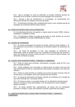 23.5 - Após a serragem ou corte do eletroduto, as arestas cortantes deverão ser
eliminadas a fim de deixar o caminho livre para passagem dos condutores;
23.6 - Durante a fase de revestimento ou concretagem, as extremidades dos
eletrodutos deverão ser vedadas com bucha de papel;
23.7 - Os eletrodutos deverão estar completamente limpos e sem umidade quando da
passagem de condutores elétricos pelos mesmos.
24 - ESPECIFICAÇÕES PARA OS ELETRODUTOS
24.1-Os eletrodutos flexíveis corrugados ou rígidos serão da marca TIGRE, Amanco,
CARDINALLI, CEMAR ou similar.
24.2 - Os eletrodutos fixados ao poste de derivação da rede deverão ser de ferro
zincado CARBINOX, ELLCOM, ZAMPROGNA ou similar.
25 - CAIXAS DE PASSAGEM
25.1 - As caixas de passagem de embutir em parede, serão de chapa metálica n° 16,
com tratamento anti-corrosivo e acabamento em esmalte sintético, de preferência na
cor preta;
25.2 - As caixas de passagem no piso, para passagem de eletrodutos de
alimentação, serão de alvenaria meia vez, revestidas com argamassa de concreto e
areia, com tampa de concreto e dreno de brita n° 0 no fundo ou seixo 0 britado, nas
dimensões indicadas no projeto.
26 - CAIXAS PARA INTERRUPTORES, TOMADAS E LUMINÁRIAS
26.1- Todas as caixas para luminárias, interruptores e tomadas, serão de PVC, com
alça de fixação (orelhas);
26.2 - Serão instaladas com suas alças no mesmo plano do reboco, para que não
haja necessidade de amarrar o equipamento (interruptores e tomadas), com arame às
mesmas;
26.3 - Todas as caixas deverão ser vedadas com buchas de papel, durante a fase de
revestimento e concretagem, para evitar entupimento das mesmas;
26.4 - As caixas de interruptores e tomadas, deverão ser instaladas com a direção de
sua maior dimensão (4"), na posição vertical;
26.5 - Em todas as caixas, as conexões destas com os eletrodutos deverão possuir
buchas e arruelas em suas extremidades, a fim de proporcionar maior proteção e
rigidez ao sistema;
26.6 - As caixas deverão ficar, rigorosamente, de acordo com as modulações
previstas no projeto e, ainda, bem afixadas na parede, garantindo boa estética.
27 - ESPECIFICAÇÕES DAS CAIXAS PARA INTERRUPTORES, TOMADAS E
LUMINÁRIAS
 