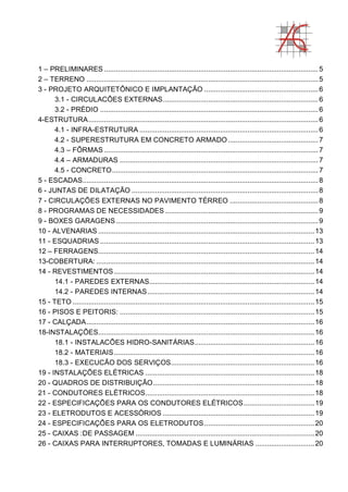 1 – PRELIMINARES .............................................................................................................5
2 – TERRENO ......................................................................................................................5
3 - PROJETO ARQUITETÔNICO E IMPLANTAÇÃO ..........................................................6
3.1 - CIRCULACÔES EXTERNAS...............................................................................6
3.2 - PRÉDIO ...............................................................................................................6
4-ESTRUTURA.....................................................................................................................6
4.1 - INFRA-ESTRUTURA ...........................................................................................6
4.2 - SUPERESTRUTURA EM CONCRETO ARMADO..............................................7
4.3 – FÔRMAS .............................................................................................................7
4.4 – ARMADURAS .....................................................................................................7
4.5 - CONCRETO.........................................................................................................7
5 - ESCADAS........................................................................................................................8
6 - JUNTAS DE DILATAÇÃO ...............................................................................................8
7 - CIRCULAÇÕES EXTERNAS NO PAVIMENTO TÉRREO .............................................8
8 - PROGRAMAS DE NECESSIDADES ..............................................................................9
9 - BOXES GARAGENS.......................................................................................................9
10 - ALVENARIAS ..............................................................................................................13
11 - ESQUADRIAS .............................................................................................................13
12 – FERRAGENS..............................................................................................................14
13-COBERTURA: ...............................................................................................................14
14 - REVESTIMENTOS......................................................................................................14
14.1 - PAREDES EXTERNAS....................................................................................14
14.2 - PAREDES INTERNAS.....................................................................................14
15 - TETO ...........................................................................................................................15
16 - PISOS E PEITORIS: ...................................................................................................15
17 - CALÇADA....................................................................................................................16
18-INSTALAÇÕES..............................................................................................................16
18.1 - INSTALACÕES HIDRO-SANITÁRIAS.............................................................16
18.2 - MATERIAIS......................................................................................................16
18.3 - EXECUCÃO DOS SERVIÇOS.........................................................................16
19 - INSTALAÇÕES ELÉTRICAS ......................................................................................18
20 - QUADROS DE DISTRIBUIÇÃO..................................................................................18
21 - CONDUTORES ELÉTRICOS......................................................................................18
22 - ESPECIFICAÇÕES PARA OS CONDUTORES ELÉTRICOS....................................19
23 - ELETRODUTOS E ACESSÓRIOS .............................................................................19
24 - ESPECIFICAÇÕES PARA OS ELETRODUTOS........................................................20
25 - CAIXAS :DE PASSAGEM ...........................................................................................20
26 - CAIXAS PARA INTERRUPTORES, TOMADAS E LUMINÁRIAS ..............................20
 