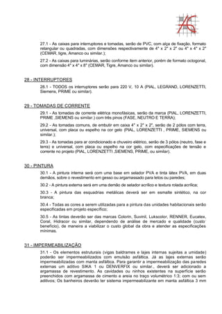27.1 - As caixas para interruptores e tomadas, serão de PVC, com alça de fixação, formato
retangular ou quadradas, com dimensões respectivamente de 4" x 2" x 2" ou 4" x 4" x 2"
(CEMAR, tigre, Amanco ou similar.);
27.2 - As caixas para luminárias, serão conforme item anterior, porém de formato octogonal,
com dimensão 4" x 4" x 8" (CEMAR, Tigre, Amanco ou similar).
28 - INTERRUPTORES
28.1 - TODOS os interruptores serão para 220 V, 10 A (PIAL, LEGRAND, LORENZETTI,
Siemens, PRIME ou similar).
29 - TOMADAS DE CORRENTE
29.1 - As tomadas de corrente elétrica monofásicas, serão da marca (PIAL, LORENZETTI,
PRIME ,SIEMENS ou similar.) com três pinos (FASE, NEUTRO E TERRA);
29.2 - As tomadas comuns, de embutir em caixa 4" x 2" x 2", serão de 2 pólos com terra,
universal, com placa ou espelho na cor gelo (PIAL, LORENZETTI , PRIME, SIEMENS ou
similar.);
29.3 - As tomadas para ar condicionado e chuveiro elétrico, serão de 3 pólos (neutro, fase e
terra) e universal, com placa ou espelho na cor gelo, com especificações de tensão e
corrente no projeto (PIAL, LORENZETTI ,SIEMENS, PRIME, ou similar).
30 - PINTURA
30.1 - A pintura interna será com uma base em selador PVA e tinta látex PVA, em duas
demãos, sobre o revestimento em gesso ou argamassado para tetos ou paredes;
30.2 - A pintura externa será em uma demão de selador acrílico e textura rolada acrílica;
30.3 - A pintura das esquadrias metálicas deverá ser em esmalte sintético, na cor
branca;
30.4 - Todas as cores a serem utilizadas para a pintura das unidades habitacionais serão
especificadas em projeto específico;
30.5 - As tintas deverão ser das marcas Colorin, Suvinil, Lukscolor, RENNER, Eucatex,
Coral, Hidracor ou similar, dependendo de análise de mercado e qualidade (custo-
benefício), de maneira a viabilizar o custo global da obra e atender as especificações
mínimas.
31 - IMPERMEABILIZAÇÃO
31.1 - Os elementos estruturais (vigas baldrames e lajes internas sujeitas a umidade)
poderão ser impermeabilizados com emulsão asfáltica. Já as lajes externas serão
impermeabilizadas com manta asfáltica. Para garantir a impermeabilização das paredes
externas um aditivo SIKA 1 ou DENVERFIX ou similar., deverá ser adicionado a
argamassa de revestimento. As cavidades ou ninhos existentes na superfície serão
preenchidos com argamassa de cimento e areia no traço volumétrico 1:3; com ou sem
aditivos; Os banheiros deverão ter sistema impermeabilizante em manta asfáltica 3 mm
 