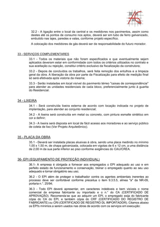 32.2 - A ligação entre o local da central e os medidores nos pavimentos, assim como
destes até os pontos de consumo nos aptos, deverá ser em tubo de ferro galvanizado,
embutido nas lajes, paredes e valas, conforme projeto específico.
A colocação dos medidores de gás deverá ser de responsabilidade do futuro morador.
33 - SERVIÇOS COMPLEMENTARES
33.1 - Todos os materiais que não foram especificados e que eventualmente sejam
aplicados deveram estar em conformidade com todos os critérios utilizados no contrato e
sua aceitação ou rejeição, constitui critério exclusivo da fiscalização da construtora;
33.2 - Depois de concluídos os trabalhos, será feita remoção dos entulhos e a limpeza
geral da obra. A liberação da obra por parte da Fiscalização para efeito de medição final
só será efetivada após vistoria da mesma;
33.3 - Serão instaladas em local visível do pavimento térreo "caixas de correspondência"
para atender as unidades residenciais de cada bloco, preferencialmente junto à guarita
do Residencial.
34 - LIXEIRA
34.1 - Será construída lixeira externa de acordo com locação indicada no projeto de
implantação, para atender ao conjunto residencial;
34.2 - A lixeira será construída em metal ou concreto, com pintura esmalte sintético em
cor a definir;
34.3 - A lixeira será disposta em local de fácil acesso aos moradores e ao serviço público
de coleta de lixo (Ver Projeto Arquitetônico).
35 - PLACA DA OBRA
35.1 - Deverá ser instalada placas alusivas à obra, sendo uma placa medindo no mínimo
1,00 x 1,50 m, de chapa galvanizada, colocada em vigotas de 6 x 12 cm, a uma distância
de 2,00 m da sua parte inferior ao piso conforme exigências do CAU/CREA.
36- EPI (EQUIPAMENTO DE PROTEÇÃO INDIVIDUAL)
36.1- A empresa é obrigada a fornecer aos empregados o EPI adequado ao uso e em
perfeito estado de funcionamento e conservação, treinar o empregado quanto ao seu uso
adequado e tornar obrigatório seu uso;
36.2 - O EPI além de proteger o trabalhador contra os agentes ambientais inerentes ao
processo deve ser confortável conforme preceitua o item 9.3.5.5, alínea "a" da NR-09,
portaria n.°. 25/94;
36.3 - Todo EPI deverá apresentar, em caracteres indeléveis e bem visíveis o nome
comercial da empresa fabricante ou importado e o n.° do CA (CERTIFICADO DE
APROVAÇÃO). Recomenda-
se que ao adquirir um EPI, o empregado exija do fabricante
cópia do CA do EPI, e também cópia do CRF (CERTIFICADO DO REGISTRO DE
FABRICANTE) ou CRI (CERTIFICADO DE REGISTRO DL IMPORTADOR). Citamos abaixo
os EPI's mínimos a serem usados nas obras de acordo com os serviços em execução:
 