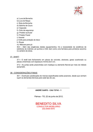 a)-
Luva de Borracha
b)-Luva de Raspa
c)-
Bota de Borracha
d)- Botinha de Couro
e)-
Capacete
f)- Cinto de segurança
g)- Protetor auricular
h)-
Protetor Facial
i)-
Avental
j)-
Coifa para proteção de disco
l)- Roupa
m)-
Máscara para pó
36.4 - Além das exigências destes equipamentos, há a necessidade da existência de
extintores de incêndio, pó químico e C02, bem como uma farmácia para primeiros socorros
no canteiro de obras.
37 - SHAFT
37.1- O shaft terá fechamento em placas de concreto, alvenaria, gesso acartonado ou
placas cimentícias com espessura mínima de 5 cm;
37.2 - As juntas serão preenchidas com mastique ou elemento flexível por meio de método
apropriado.
38 - CONSIDERAÇÕES FINAIS
38.1 - Eventuais substituições de marcas especificadas serão possíveis, desde que venham
suprir as demandas técnicas para cada tipo de uso.
_____________________________________________
ANDRÉ GAIPO - CAU 72743 - 1
Palmas - TO, 22 de junho de 2012.
BENEDITO SILVA
CONSULTOR IMOBILIARIO
(63) 8489 0970
 