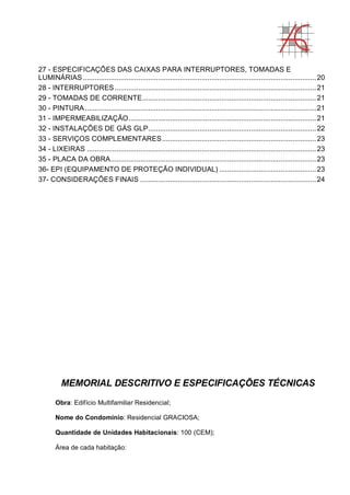 27 - ESPECIFICAÇÕES DAS CAIXAS PARA INTERRUPTORES, TOMADAS E
LUMINÁRIAS......................................................................................................................20
28 - INTERRUPTORES......................................................................................................21
29 - TOMADAS DE CORRENTE........................................................................................21
30 - PINTURA.....................................................................................................................21
31 - IMPERMEABILIZAÇÃO...............................................................................................21
32 - INSTALAÇÕES DE GÁS GLP.....................................................................................22
33 - SERVIÇOS COMPLEMENTARES..............................................................................23
34 - LIXEIRAS ....................................................................................................................23
35 - PLACA DA OBRA........................................................................................................23
36- EPI (EQUIPAMENTO DE PROTEÇÃO INDIVIDUAL) .................................................23
37- CONSIDERAÇÕES FINAIS .........................................................................................24
MEMORIAL DESCRITIVO E ESPECIFICAÇÕES TÉCNICAS
Obra: Edifício Multifamiliar Residencial;
Nome do Condomínio: Residencial GRACIOSA;
Quantidade de Unidades Habitacionais: 100 (CEM);
Área de cada habitação:
 