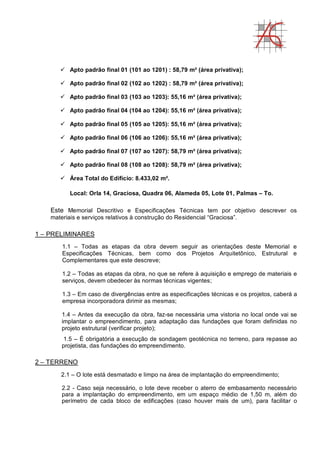 Apto padrão final 01 (101 ao 1201) : 58,79 m² (área privativa);
 Apto padrão final 02 (102 ao 1202) : 58,79 m² (área privativa);
 Apto padrão final 03 (103 ao 1203): 55,16 m² (área privativa);
 Apto padrão final 04 (104 ao 1204): 55,16 m² (área privativa);
 Apto padrão final 05 (105 ao 1205): 55,16 m² (área privativa);
 Apto padrão final 06 (106 ao 1206): 55,16 m² (área privativa);
 Apto padrão final 07 (107 ao 1207): 58,79 m² (área privativa);
 Apto padrão final 08 (108 ao 1208): 58,79 m² (área privativa);
 Área Total do Edifício: 8.433,02 m².
Local: Orla 14, Graciosa, Quadra 06, Alameda 05, Lote 01, Palmas – To.
Este Memorial Descritivo e Especificações Técnicas tem por objetivo descrever os
materiais e serviços relativos à construção do Residencial “Graciosa”.
1 – PRELIMINARES
1.1 – Todas as etapas da obra devem seguir as orientações deste Memorial e
Especificações Técnicas, bem como dos Projetos Arquitetônico, Estrutural e
Complementares que este descreve;
1.2 – Todas as etapas da obra, no que se refere à aquisição e emprego de materiais e
serviços, devem obedecer às normas técnicas vigentes;
1.3 – Em caso de divergências entre as especificações técnicas e os projetos, caberá a
empresa incorporadora dirimir as mesmas;
1.4 – Antes da execução da obra, faz-se necessária uma vistoria no local onde vai se
implantar o empreendimento, para adaptação das fundações que foram definidas no
projeto estrutural (verificar projeto);
1.5 – É obrigatória a execução de sondagem geotécnica no terreno, para repasse ao
projetista, das fundações do empreendimento.
2 – TERRENO
2.1 – O lote está desmatado e limpo na área de implantação do empreendimento;
2.2 - Caso seja necessário, o lote deve receber o aterro de embasamento necessário
para a implantação do empreendimento, em um espaço médio de 1,50 m, além do
perímetro de cada bloco de edificações (caso houver mais de um), para facilitar o
 
