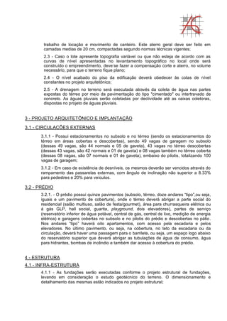trabalho de locação e movimento de canteiro. Este aterro geral deve ser feito em
camadas medias de 20 cm, compactadas segundo normas técnicas vigentes;
2.3 - Caso o lote apresente topografia variável ou que não esteja de acordo com as
curvas de nível apresentadas no levantamento topográfico no local onde será
construído o empreendimento, deve-
se fazer a compensação corte e aterro, no volume
necessário, para que o terreno fique plano;
2.4 - O nível acabado do piso da edificação deverá obedecer às cotas de nível
constantes no projeto arquitetônico;
2.5 - A drenagem no terreno será executada através da coleta de água nas partes
expostas do térreo por meio da pavimentação do tipo "cimentado" ou intertravado de
concreto. As águas pluviais serão coletadas por declividade até as caixas coletoras,
dispostas no projeto de águas pluviais.
3 - PROJETO ARQUITETÔNICO E IMPLANTAÇÃO
3.1 - CIRCULACÔES EXTERNAS
3.1.1 - Possui estacionamentos no subsolo e no térreo (sendo os estacionamentos do
térreo em áreas cobertas e descobertas), sendo 49 vagas de garagem no subsolo
(dessas 49 vagas, são 44 normais e 05 de gaveta), 43 vagas no térreo descobertas
(dessas 43 vagas, são 42 normais e 01 de gaveta) e 08 vagas também no térreo coberta
(dessas 08 vagas, são 07 normais e 01 de gaveta), embaixo do pilotis, totalizando 100
vagas de garagem;
3.1.2 - Em caso de existência de desníveis, os mesmos deverão ser vencidos através do
rampamento das passarelas externas, com ângulo de inclinação não superior a 8.33%
para pedestres e 20% para veículos.
3.2 - PRÉDIO
3.2.1. - O prédio possui quinze pavimentos (subsolo, térreo, doze andares “tipo”,ou seja,
iguais e um pavimento de cobertura), onde o térreo deverá abrigar a parte social do
residencial (salão multiuso, salão de festa/gourmet), área para churrasqueira elétrica ou
à gás GLP, hall social, guarita, playground, dois elevadores), partes de serviço
(reservatório inferior de água potável, central de gás, central de lixo, medição de energia
elétrica) e garagens cobertas no subsolo e no pilotis do prédio e descobertas no pátio.
Nos andares “tipo” haverá oito apartamentos, com acesso pela escadaria e pelos
elevadores. No último pavimento, ou seja, na cobertura, no teto da escadaria ou da
circulação, deverá haver uma passagem para o barrilete, ou seja, um espaço logo abaixo
do reservatório superior que deverá abrigar as tubulações de água de consumo, água
para hidrantes, bombas de incêndio e também dar acesso à cobertura do prédio.
4 - ESTRUTURA
4.1 - INFRA-ESTRUTURA
4.1.1 - As fundações serão executadas conforme o projeto estrutural de fundações,
levando em consideração o estudo geotécnico do terreno. O dimensionamento e
detalhamento das mesmas estão indicados no projeto estrutural;
 