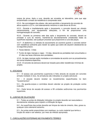 corpos de prova. Após a cura, deverão ser enviados ao laboratório, para que seja
encaminhado o ensaio de resistência à compressão axial;
4.5.4 - Na concretagem dos pilares, não será permitido o lançamento de concreto de
altura superior a 2,5 m, com adensamento mecânico a cada lance de 50 em;
4.5.5 - Durante e imediatamente após o lançamento, o concreto deverá ser vibrado
mecanicamente, com equipamento adequado, a fim de proporcionar uma
homogeneização do concreto;
4.5.6 - Durante os primeiros sete dias após o lançamento do concreto, deverá se
proceder a cura do mesmo, mantendo-se abundantemente umedecidas todas as
superfícies expostas, sob qualquer processo que proporcione a cura das peças;
4.5.7 - A desforma e a retirada do escoramento só ocorrerá quando o concreto estiver
com resistência suficiente para resistir às ações que sobre ele atuarem obedecendo-se
os seguintes prazos:
 Faces laterais - 3 dias
 Fundo de lajes maciças e vigas - 14 dias, deixando-
se pontaletes bem encunhados e
21 dias nas faces inferiores sem pontaletes;
4.5.8 - As lajes maciças serão montadas e concretadas de acordo com os procedimentos
da norma brasileira específica;
4.5.9 - O concreto da estrutura deverá ser dosado para obter resistências mínimas de
projeto;
5 - ESCADAS
5.1 - O acesso aos pavimentos superiores é feito através de escada em concreto
armado moldado in loco. As armaduras são indicadas no projeto estrutural;
5.2 - A escada deverá receber os revestimentos especificados no item
"revestimentos";
5.3 - Os guarda-corpos e corrimãos devem atender ao projeto de proteção contra
incêndio;
5.4 - Cada lance de escada dá acesso a 08 unidades autônomas nos pavimentos
superiores.
6 - JUNTAS DE DILATAÇÃO
6.1 - Todas as juntas de dilatação indicadas no projeto deverão ser executadas e
devidamente vedadas para impedir a infiltração de água.
6.2 - As superfícies das juntas deverão ser limpas de nata de cimento, óleo, graxa ou
qualquer outro elemento estranho.
6.3 - As juntas serão preenchidas com mastique, ou outro material que tenha a
função de vedar e ser elástico, por meio de método apropriado.
7 - CIRCULAÇÕES EXTERNAS NO PAVIMENTO TÉRREO
 