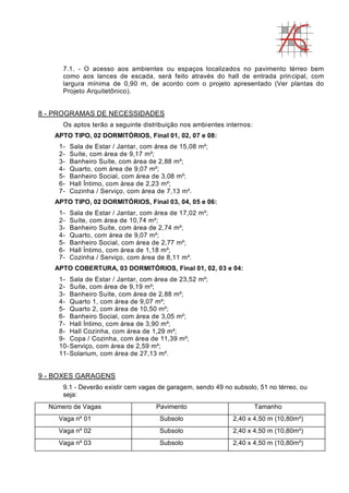 7.1. - O acesso aos ambientes ou espaços localizados no pavimento térreo bem
como aos lances de escada, será feito através do hall de entrada principal, com
largura mínima de 0,90 m, de acordo com o projeto apresentado (Ver plantas do
Projeto Arquitetônico).
8 - PROGRAMAS DE NECESSIDADES
Os aptos terão a seguinte distribuição nos ambientes internos:
APTO TIPO, 02 DORMITÓRIOS, Final 01, 02, 07 e 08:
1- Sala de Estar / Jantar, com área de 15,08 m²;
2- Suíte, com área de 9,17 m²;
3- Banheiro Suíte, com área de 2,88 m²;
4- Quarto, com área de 9,07 m²;
5- Banheiro Social, com área de 3,08 m²;
6- Hall Íntimo, com área de 2,23 m²;
7- Cozinha / Serviço, com área de 7,13 m².
APTO TIPO, 02 DORMITÓRIOS, Final 03, 04, 05 e 06:
1- Sala de Estar / Jantar, com área de 17,02 m²;
2- Suíte, com área de 10,74 m²;
3- Banheiro Suíte, com área de 2,74 m²;
4- Quarto, com área de 9,07 m²;
5- Banheiro Social, com área de 2,77 m²;
6- Hall Íntimo, com área de 1,18 m²;
7- Cozinha / Serviço, com área de 8,11 m².
APTO COBERTURA, 03 DORMITÓRIOS, Final 01, 02, 03 e 04:
1- Sala de Estar / Jantar, com área de 23,52 m²;
2- Suíte, com área de 9,19 m²;
3- Banheiro Suíte, com área de 2,88 m²;
4- Quarto 1, com área de 9,07 m²;
5- Quarto 2, com área de 10,50 m²;
6- Banheiro Social, com área de 3,05 m²;
7- Hall Íntimo, com área de 3,90 m²;
8- Hall Cozinha, com área de 1,29 m²;
9- Copa / Cozinha, com área de 11,39 m²;
10-Serviço, com área de 2,59 m²;
11-Solarium, com área de 27,13 m².
9 - BOXES GARAGENS
9.1 - Deverão existir cem vagas de garagem, sendo 49 no subsolo, 51 no térreo, ou
seja:
Número de Vagas Pavimento Tamanho
Vaga nº 01 Subsolo 2,40 x 4,50 m (10,80m²)
Vaga nº 02 Subsolo 2,40 x 4,50 m (10,80m²)
Vaga nº 03 Subsolo 2,40 x 4,50 m (10,80m²)
 