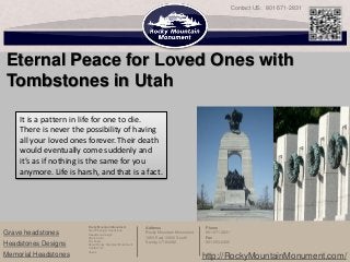 Contact US: 801-571-2831




Eternal Peace for Loved Ones with
Tombstones in Utah

    It is a pattern in life for one to die.
    There is never the possibility of having
    all your loved ones forever. Their death
    would eventually come suddenly and
    it’s as if nothing is the same for you
    anymore. Life is harsh, and that is a fact.




                        Rocky Mountain Monument         Address                   Phone
                        Start Picking A Headstone
Grave headstones        Headstone Design                Rocky Mountain Monument   801-571-2831
                        Stone Color                     1950 East 10600 South     Fax
                        Our Team                        Sandy, UT 84092           801-553-2456
Headstones Designs      About Rocky Mountain Monument
                        Contact Us
                        Vases
Memorial Headstones                                                               http://RockyMountainMonument.com/
 