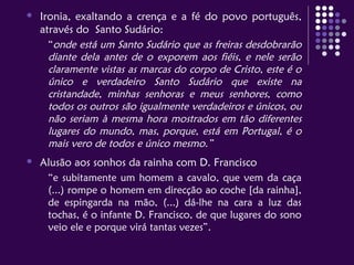  Ironia, exaltando a crença e a fé do povo português,
através do Santo Sudário:
“onde está um Santo Sudário que as freiras desdobrarão
diante dela antes de o exporem aos fiéis, e nele serão
claramente vistas as marcas do corpo de Cristo, este é o
único e verdadeiro Santo Sudário que existe na
cristandade, minhas senhoras e meus senhores, como
todos os outros são igualmente verdadeiros e únicos, ou
não seriam à mesma hora mostrados em tão diferentes
lugares do mundo, mas, porque, está em Portugal, é o
mais vero de todos e único mesmo.”
 Alusão aos sonhos da rainha com D. Francisco
“e subitamente um homem a cavalo, que vem da caça
(...) rompe o homem em direcção ao coche [da rainha],
de espingarda na mão, (...) dá-lhe na cara a luz das
tochas, é o infante D. Francisco, de que lugares do sono
veio ele e porque virá tantas vezes”.
 