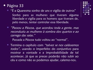  Página 33
 “É a Quaresma sonho de uns e vigília de outros”
Sonho para as mulheres que tiveram alguma
liberdade e vigília para os homens que tiveram de,
pelo menos, tentar controlar essa liberdade.
 “Passou a Páscoa, que acordou toda a gente, mas
reconduziu as mulheres à sombra dos quartos e ao
carrego das saias.”
Passada a Páscoa tudo voltou ao “normal”.
 Termina o capítulo com “talvez se nos calássemos
todos”, usando o imperfeito do conjuntivo para
mostrar a vontade e a improbabilidade de tal
acontecer, já que as preces poderão não subir ao
céu e como não as podemos ajudar, calemo-nos.
 