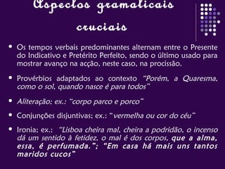 Aspectos gramaticais
cruciais
 Os tempos verbais predominantes alternam entre o Presente
do Indicativo e Pretérito Perfeito, sendo o último usado para
mostrar avanço na acção, neste caso, na procissão.
 Provérbios adaptados ao contexto “Porém, a Quaresma,
como o sol, quando nasce é para todos”
 Aliteração; ex.: “corpo parco e porco”
 Conjunções disjuntivas; ex.: “vermelha ou cor do céu”
 Ironia; ex.: “Lisboa cheira mal, cheira a podridão, o incenso
dá um sentido à fetidez, o mal é dos corpos, que a alma,
essa, é perfumada.”; “Em casa há mais uns tantos
maridos cucos”
 