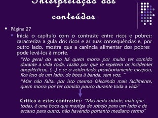 Interpretação dos
conteúdos
 Página 27
 Inicia o capítulo com o contraste entre ricos e pobres:
caracteriza a gula dos ricos e as suas consequências e, por
outro lado, mostra que a carência alimentar dos pobres
pode levá-los à morte.
“No geral do ano há quem morra por muito ter comido
durante a vida toda, razão por que se repetem os incidentes
apoplécticos, (...) e se o acidentado provisoriamente escapou,
fica leso de um lado, de boca à banda, sem voz. ”
“Mas não falta, por isso mesmo falecendo mais facilmente,
quem morra por ter comido pouco durante toda a vida”
Crítica a estes contrastes: “Mas nesta cidade, mais que
todas, é uma boca que mastiga de sobejo para um lado e de
escasso para outro, não havendo portanto mediano termo”
 