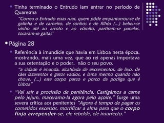  Tinha terminado o Entrudo iam entrar no período de
Quaresma
“Correu o Entrudo essas ruas, quem pôde empanturrou-se de
galinha e de carneiro, de sonhos e de filhós (...) bebeu-se
vinho até ao arroto e ao vómito, partiram-se panelas,
tocaram-se gaitas”
Página 28
 Referência à imundície que havia em Lisboa nesta época,
mostrando, mais uma vez, que ao rei apenas importava
a sua ostentação e o poder, não o seu povo.
“a cidade é imunda, alcatifada de excrementos, de lixo, de
cães lazarentos e gatos vadios, e lama mesmo quando não
chove. (...) este corpo parco e porco da pocilga que é
Lisboa”
 “Vai sair a procissão de penitência. Castigámos a carne
pelo jejum, maceramo-la agora pelo açoite.” Surge uma
severa crítica aos penitentes “Agora é tempo de pagar os
cometidos excessos, mortificar a alma para que o corpo
finja arrepender-se, ele rebelde, ele insurrecto.”
 