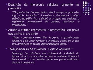  Descrição da hierarquia religiosa presente na
procissão
“Os penitentes, homens todos, vão à cabeça da procissão,
logo atrás dos frades (...) seguinte a eles aparece o bispo
debaixo do pálio rico, e depois as imagens nos andores, o
regimento interminável de padres, confrarias e
irmandades.”
 Alusão à atitude repreensiva e repreensível do povo
que assiste à procissão
“Passa a procissão entre filas de povo, e quando passa
rojam-se pelo chão homens e mulheres, arranham a cara
uns, arrepelam-se outros, dão-se bofetões todos.”
 “Nas janelas só há mulheres, é esse o costume.”
Saramago faz referência aos costumes da sociedade da
época: só iam na procissão homens, as mulheres ficavam à
janela vendo o seu amado passar em pleno sofrimento
devido à penitência.
 