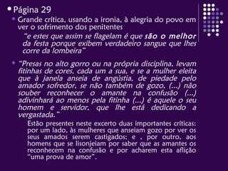 Página 29
 Grande crítica, usando a ironia, à alegria do povo em
ver o sofrimento dos penitentes
“e estes que assim se flagelam é que são o melhor
da festa porque exibem verdadeiro sangue que lhes
corre da lombeira”
 “Presas no alto gorro ou na própria disciplina, levam
fitinhas de cores, cada um a sua, e se a mulher eleita
que à janela anseia de angústia, de piedade pelo
amador sofredor, se não também de gozo, (...) não
souber reconhecer o amante na confusão (...)
adivinhará ao menos pela fitinha (...) é aquele o seu
homem e servidor, que lhe está dedicando a
vergastada.”
Estão presentes neste excerto duas importantes críticas:
por um lado, às mulheres que anseiam gozo por ver os
seus amados serem castigados; e , por outro, aos
homens que se lisonjeiam por saber que as amantes os
reconhecem na confusão e por acharem esta aflição
“uma prova de amor”.
 