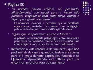  Página 30
 “o homem passou adiante, vai pensando,
aliviadamente, que daqui para a frente não
precisará vergastar-se com tanta força, outros o
façam para gáudio de outras”
O narrador leva-nos a perceber que o penitente
encara esta procissão mais como uma obrigação
pela amada do que uma mortificação da alma.
 “agora que se aproximam Paixão e Morte.”
A paixão, representada pelos jogos entre amantes e
penitentes na procissão, recebe nesta expressão uma
equiparação à morte por trazer tanto sofrimento.
 Referência à vida recôndita das mulheres, que não
podiam sair de casa e quando o faziam era apenas
para ir à igreja durante baptizados, funerais e na
Quaresma. Aproveitando esta última para ter
encontros amorosos fora do casamento.
 
