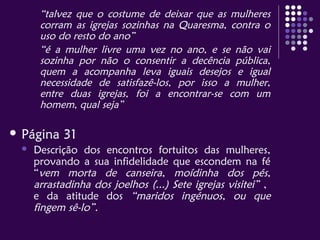 “talvez que o costume de deixar que as mulheres
corram as igrejas sozinhas na Quaresma, contra o
uso do resto do ano”
“é a mulher livre uma vez no ano, e se não vai
sozinha por não o consentir a decência pública,
quem a acompanha leva iguais desejos e igual
necessidade de satisfazê-los, por isso a mulher,
entre duas igrejas, foi a encontrar-se com um
homem, qual seja”
 Página 31
 Descrição dos encontros fortuitos das mulheres,
provando a sua infidelidade que escondem na fé
“vem morta de canseira, moídinha dos pés,
arrastadinha dos joelhos (...) Sete igrejas visitei” ,
e da atitude dos “maridos ingénuos, ou que
fingem sê-lo”.
 