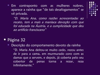  Em contraponto com as mulheres nobres,
aparece a rainha que “de tais desafogamentos” se
vê privada.
“D. Maria Ana, como razões acrescentadas ao
recato, tem a mais a maníaca devoção com que
foi educada na Áustria, e a cumplicidade que deu
ao artifício franciscano”
 Página 32
 Descrição do comportamento devoto da rainha
“D. Maria Ana deitou-se muito cedo, rezou antes
de ir para a cama, em murmurado coro com as
damas que a servem, e depois, já coberta pelo seu
cobertor de penas torna a rezar, reza
infinitamente.”
 