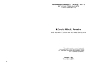UNIVERSIDADE FEDERAL DE OURO PRETO
DEPARTAMENTO DE EDUCAÇÃO
CURSO DE PEDAGOGIA
MEMORIAL REFLEXIVO SOBRE A FORMAÇÃO ESCOLAR
Mariana - MG
Novembro de 2018
Rômulo Márcio Ferreira
‘‘Memorial apresentado ao curso de Pedagogia da
Universidade Federal de Ouro Preto, MG, campus Mariana
ICHS, como um dos pré-requisitos para conclusão de semestre
letivo de graduação em Pedagogia.’’
30
 