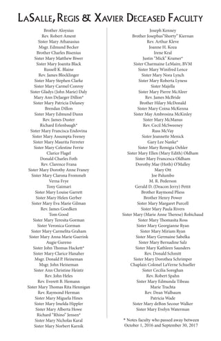 LaSalle,Regis & Xavier Deceased Faculty
Brother Aloysius
Rev. Robert Ament
Sister Mary Athanasius
Msgr. Edmund Becker
Brother Charles Bisenius
Sister Mary Matthew Biwer
Sister Mary Joanita Black
Russell K. Blaine
Rev. James Blocklinger
Sister Mary Stephen Clarke
Sister Mary Carmel Conroy
Sister Gladys (John Marie) Daly
Mary Ann DeJaeger Dillon*
Sister Mary Patricia Delaney
Brendan Dillon
Sister Mary Edmund Dunn
Rev. James Duster
Richard Erlenbaugh*
Sister Mary Francisca Endovina
Sister Mary Assumpta Feeney
Sister Mary Maurita Ferreter
Sister Mary Celestine Ferrie
Clarice Flagel
Donald Charles Foth
Rev. Clarence Frana
Sister Mary Dorothy Anne Franey
Sister Mary Clarona Frommelt
Verna Frye
Tony Gaimari
Sister Mary Louise Garrett
Sister Mary Helen Gerber
Sister Mary Eva Marie Gilman
Rev. James Goedken
Tom Good
Sister Mary Teresita Gorman
Sister Veronica Gorman
Sister Mary Carmelita Graham
Sister Mary Anna Marie Guerink
Augie Gureno
Sister John Thomas Hackett*
Sister Mary Clarice Hanaher
Msgr. Donald P. Heineman
Msgr. John Heineman
Sister Ann Christine Heintz
Rev. John Heles
Rev. Everett B. Hemann
Sister Mary Thomas Rita Hennigan
Rev. Raymond Herman
Sister Mary Miguela Hines
Sister Mary Imelda Hippler
Sister Mary Alberta Howe
Richard “Rhino” Jensen*
Sister Mary Nicholas Karal
Sister Mary Norbert Karnik
Joseph Kenney
Brother Josephus”Shorty” Kiernan
Rev. Arthur Kleve
Joanne H. Koza
Irene Kral
Justin “Mick” Kramer*
Sister Charmaine LeMaire, BVM
Sister Mary Winifred Lence
Sister Mary Nora Lynch
Sister Mary Roberta Lyness
Sister Majella
Sister Mary Pierre McAleer
Rev. James McBride
Brother Hilary McDonald
Sister Mary Coina McKenna
Sister May Ambrosina McKinley
Sister Mary McManus
Rev. Cecil McSweeney
Russ McVay
Sister Jeannette Menick
Gary Lee Nanke*
Sister Mary Remigia Oehler
Sister Mary Ellen (Mary Edith) Oldham
Sister Mary Francesca Oldham
Dorothy Mae (Hoth) O’Malley
Mary Ott
Joe Palumbo
M. R. Pederson
Gerald D. (Deacon Jerry) Pettit
Brother Raymond Pliess
Brother Henry Power
Sister Mary Margaret Purcell
Sister Mary Paula Rivers
Sister Mary (Marie Anne Therese) Robichaud
Sister Mary Thomasita Ross
Sister Mary Georgianne Ryan
Sister Mary Miriam Ryan
Sister Mary Germaine Sabelka
Sister Mary Bernadine Salz
Sister Mary Kathleen Saunders
Rev. Donald Schmitt
Sister Mary Dorothea Schrimper
Chaplain Colonel LaVerne Schueller
Sister Cecilia Soreghan
Rev. Robert Spahn
Sister Mary Edmunda Tibeau
Marie Trachta
Rev. Dean Walbaum
Patricia Wade
Sister Mary deBon Secour Walker
Sister Mary Evelyn Waterman
* Notes faculty who passed away between
October 1, 2016 and September 30, 2017
 