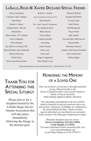 LaSalle,Regis & Xavier Deceased Special Friends
Alvin Achenbach
Celestine ‘Sally’ Badger
Edna Banse
Robert L. Banse
Michael (M.C.) Bevins
Donald Bys
Albert James ‘AJ’ Cahalan
Garry Chapman
Ellie Charipar
Sue (Drew) Cooling (L80)
John and Mary Anne Donnelly
Marion Donovan
Elaine Earle
Milver and Alma Erusha
Robert C. Erusha
Angie (Roudabush) Grobstich (L79)
Helen Havlik
Rev. Msgr. Donald P. Heineman
Eric Hoffman (L83)
Millie Hosch
Vince Irlbeck
Catherine Kehrli
Jim Kemp
Justin Kramer
Chris Lacy
Ken Lauer
Peggy Lengemann
Paul ‘Dutch’ Loes
Michael Merfeld
Ronald Neff (R59)
Yvonnie Pape
John Pickart
Will Richmond
Wayne Ruff
Sally Sattler
Tim and Mary Beth Severa
Edward Shea
Rosemary Stenzel
Andrew and Lenora Svoboda
Don Underwood
Lillian Zipper
Thank You for
Attending this
Special Liturgy
Please join us for a
reception hosted by the
LaSalle-Regis-Xavier
Alumni Association that
will take place
immedaitely
following the litrugy in
the practice gym.
Honoring the Memory
of a Loved One
One way to honor a loved one is through memorial
giving. Memorial gifts to the
Xavier Foundation allow you to honor friends or
family, living or deceased,
while helping support Catholic education.
The individuals remembered at the time of their
death or honored on special occasions such as an
anniversary, retirement, or birthday are celebrated at
the annual Memorial Mass. Names of those
special individuals are inscribed in our memorial
book, located in the Monsignor Sodawasser Chapel.
Memorial donations may be sent to:
Xavier Foundation, P.O. Box 10956,
Cedar Rapids, IA 52410.
For more information about memorial gifts visit
www.xavierfoundation.org
or call Mary Harken at (319) 378-4571
Memorial Donations received between July 1, 2016 and June 30, 2017
 
