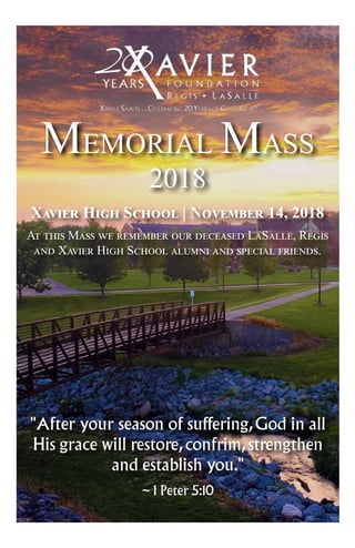 Xavier High School | November 14, 2018
At this Mass we remember our deceased LaSalle, Regis
and Xavier High School alumni and special friends.
"After your season of suffering,God in all
His grace will restore,confrim,strengthen
and establish you."
~ 1 Peter 5:10
MEMORIAL MASS
2018
 