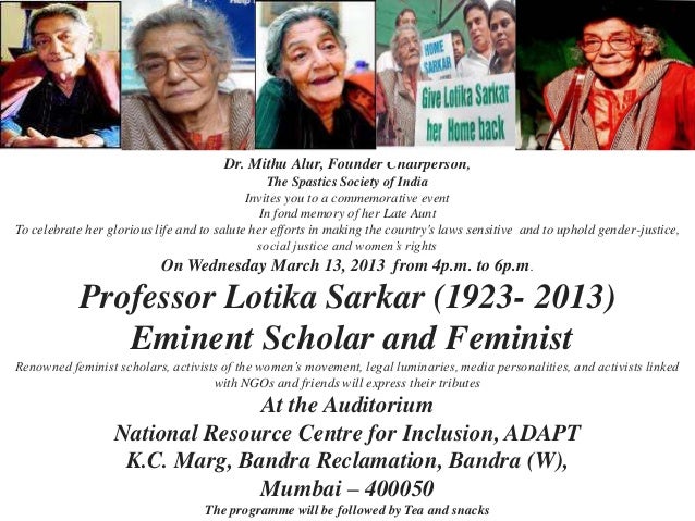 Dr. Mithu Alur, Founder Chairperson,
The Spastics Society of India
Invites you to a commemorative event
In fond memory of her Late Aunt
To celebrate her glorious life and to salute her efforts in making the country's laws sensitive and to uphold gender-justice,
social justice and women’s rights
On Wednesday March 13, 2013 from 4p.m. to 6p.m.
Professor Lotika Sarkar (1923- 2013)
Eminent Scholar and Feminist
Renowned feminist scholars, activists of the women’s movement, legal luminaries, media personalities, and activists linked
with NGOs and friends will express their tributes
At the Auditorium
National Resource Centre for Inclusion, ADAPT
K.C. Marg, Bandra Reclamation, Bandra (W),
Mumbai – 400050
The programme will be followed by Tea and snacks
 