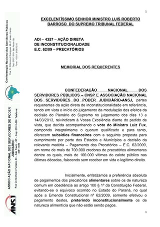 1

EXCELENTÍSSIMO SENHOR MINISTRO LUIS ROBERTO
BARROSO DO SUPREMO TRIBUNAL FEDERAL

ADI – 4357 – AÇÃO DIRETA
DE INCONSTITUCIONALIDADE
E.C. 62/09 – PRECATÓRIOS

MEMORIAL DOS REQUERENTES

CONFEDERAÇÃO
NACIONAL
DOS
SERVIDORES PÚBLICOS – CNSP E ASSOCIAÇÃO NACIONAL
DOS SERVIDORES DO PODER JUDICIÁRIO-ANSJ, partes
requerentes da ação direta de inconstitucionalidade em referência,
tendo em vista o início do julgamento da modulação dos efeitos da
decisão do Plenário do Supremo no julgamento dos dias 13 e
14/03/2013, reivindicam à Vossa Excelência diante do pedido de
vista, que decida acompanhando o voto do Ministro Luiz Fux,
compondo integralmente o quorum qualificado e para tanto,
oferecem subsídios financeiros com a seguinte proposta para
cumprimento por parte dos Estados e Municípios a decisão da
relevante matéria – Pagamento dos Precatórios – E.C. 62/2009,
em nome de mais de 700.000 credores de precatórios alimentares
dentre os quais, mais de 100.000 vítimas do calote público nas
últimas décadas, falecendo sem receber em vida o legítimo direito.

Inicialmente, enfatizamos a preferência absoluta
de pagamentos dos precatórios alimentares sobre os de natureza
comum em obediência ao artigo 100 § 1º da Constituição Federal,
evitando-se o equivoco ocorrido no Estado do Paraná, no qual
após a Emenda Constitucional nº 62/2009, somente efetivou o
pagamento destes, preterindo inconstitucionalmente os de
natureza alimentícia que não estão sendo pagos.
1

 
