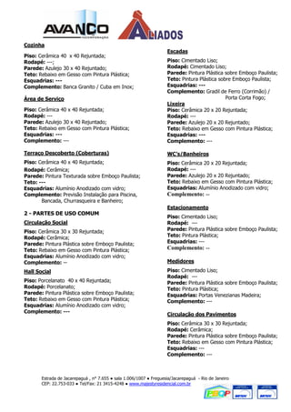 Cozinha
                                                                    Escadas
Piso: Cerâmica 40 x 40 Rejuntada;
Rodapé: ---;                                                        Piso: Cimentado Liso;
Parede: Azulejo 30 x 40 Rejuntado;                                  Rodapé: Cimentado Liso;
Teto: Rebaixo em Gesso com Pintura Plástica;                        Parede: Pintura Plástica sobre Emboço Paulista;
Esquadrias: ---                                                     Teto: Pintura Plástica sobre Emboço Paulista;
Complemento: Banca Granito / Cuba em Inox;                          Esquadrias: ---
                                                                    Complemento: Gradil de Ferro (Corrimão) /
Área de Serviço                                                                               Porta Corta Fogo;
                                                                    Lixeira
Piso: Cerâmica 40 x 40 Rejuntada;                                   Piso: Cerâmica 20 x 20 Rejuntada;
Rodapé: ---                                                         Rodapé: ---
Parede: Azulejo 30 x 40 Rejuntado;                                  Parede: Azulejo 20 x 20 Rejuntado;
Teto: Rebaixo em Gesso com Pintura Plástica;                        Teto: Rebaixo em Gesso com Pintura Plástica;
Esquadrias: ---                                                     Esquadrias: ---
Complemento: ---                                                    Complemento: ---

Terraço Descoberto (Coberturas)                                     WC’s/Banheiros
Piso: Cerâmica 40 x 40 Rejuntada;                                   Piso: Cerâmica 20 x 20 Rejuntada;
Rodapé: Cerâmica;                                                   Rodapé: ---
Parede: Pintura Texturada sobre Emboço Paulista;                    Parede: Azulejo 20 x 20 Rejuntado;
Teto: ---                                                           Teto: Rebaixo em Gesso com Pintura Plástica;
Esquadrias: Alumínio Anodizado com vidro;                           Esquadrias: Alumínio Anodizado com vidro;
Complemento: Previsão Instalação para Piscina,                      Complemento: --
       Bancada, Churrasqueira e Banheiro;
                                                                    Estacionamento
2 - PARTES DE USO COMUM
                                                                    Piso: Cimentado Liso;
Circulação Social                                                   Rodapé: ---
Piso: Cerâmica 30 x 30 Rejuntada;                                   Parede: Pintura Plástica sobre Emboço Paulista;
Rodapé: Cerâmica;                                                   Teto: Pintura Plástica;
Parede: Pintura Plástica sobre Emboço Paulista;                     Esquadrias: ---
Teto: Rebaixo em Gesso com Pintura Plástica;                        Complemento: --
Esquadrias: Alumínio Anodizado com vidro;
Complemento: --                                                     Medidores
Hall Social                                                         Piso: Cimentado Liso;
                                                                    Rodapé: ---
Piso: Porcelanato 40 x 40 Rejuntada;                                Parede: Pintura Plástica sobre Emboço Paulista;
Rodapé: Porcelanato;                                                Teto: Pintura Plástica;
Parede: Pintura Plástica sobre Emboço Paulista;                     Esquadrias: Portas Venezianas Madeira;
Teto: Rebaixo em Gesso com Pintura Plástica;                        Complemento: ---
Esquadrias: Alumínio Anodizado com vidro;
Complemento: ---
                                                                    Circulação dos Pavimentos
                                                                    Piso: Cerâmica 30 x 30 Rejuntada;
                                                                    Rodapé: Cerâmica;
                                                                    Parede: Pintura Plástica sobre Emboço Paulista;
                                                                    Teto: Rebaixo em Gesso com Pintura Plástica;
                                                                    Esquadrias: ---
                                                                    Complemento: ---



       Estrada de Jacarepaguá , n° 7.655 ● sala 1.006/1007 ● Freguesia/Jacarepaguá - Rio de Janeiro
       CEP: 22.753-033 ● Tel/Fax: 21 3415-4248 ● www.majestyresidencial.com.br
 