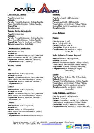 Circulação do Telhado                                             Banheiro

Piso: Cimentado Liso;                                             Piso: Cerâmica 20 x 20 Rejuntada;
Rodapé: ---                                                       Rodapé: ---
Parede: Pintura Plástica sobre Emboço Paulista;                   Parede: Azulejo 30 x 20 Rejuntado;
Teto: Pintura Plástica sobre Emboço Paulista;                     Teto: Rebaixo em Gesso com Pintura Plástica;
Esquadrias: ---                                                   Esquadrias: Alumínio Anodizado com vidro;
Complemento: ---                                                  Complemento: ---
Casa de Bomba de Incêndio
                                                                  Áreas de Lazer
Piso: Cimentado Liso;
Rodapé: ---
Parede: Pintura Plástica sobre Emboço Paulista;                   Piscina
Teto: Pintura Plástica sobre Emboço Paulista;
Esquadrias: Alumínio Anodizado com Vidro;                         Piso: Cerâmica 10 x 10;
Complemento: Porta Corta Fogo;                                    Deck: Cerâmica 30 x 30;
                                                                  Parede: Cerâmica 10 x 10;
                                                                  Esquadrias: Gradil de Alumínio;
Casa Máquinas do Elevador                                         Complemento: De acordo com projeto
Piso: Cimentado Liso;                                                             decoração;
Rodapé: ---
Parede: Pintura Plástica sobre Emboço Paulista;                   Salão de Festas / Espaço Gourmet
Teto: Pintura Plástica sobre Emboço Paulista;
Esquadrias: Alumínio Anodizado com Vidro;                         Piso: Cerâmica 40 x 40 Rejuntada;
Complemento: Porta Corta Fogo;                                    Rodapé: Cerâmica;
                                                                  Parede: Pintura Plástica sobre Emboço Paulista;
Apto do Zelador                                                   Teto: Rebaixo em Gesso com Pintura Plástica;
                                                                  Esquadrias: Alumínio Anodizado com vidro;
Sala                                                              Complemento: De acordo com projeto
                                                                                  decoração;
Piso: Cerâmica 20 x 20 Rejuntada;
                                                                  Fitness
Rodapé: Cerâmica;
Parede: Pintura Plástica sobre Emboço Paulista;                   Piso: Paviflex e Cerâmica 40 x 40 Rejuntada;
Teto: Rebaixo em Gesso com Pintura Plástica;                      Rodapé: Cerâmica;
Esquadrias: Alumínio Anodizado com vidro;                         Parede: Pintura Plástica sobre Emboço Paulista;
Complemento: ---                                                  Teto: Rebaixo em Gesso com Pintura Plástica;
                                                                  Esquadrias: Alumínio Anodizado com vidro;
Quarto                                                            Complemento: De acordo com projeto
Piso: Cerâmica 20 x 20 Rejuntada;                                                   decoração;
Rodapé: Cerâmica;
Parede: Pintura Plástica sobre Emboço Paulista;                   Salão de Jogos / Lan House
Teto: Rebaixo em Gesso com Pintura Plástica;                      Piso: Cerâmica 40 x 40 Rejuntada;
Esquadrias: Alumínio Anodizado com vidro;
                                                                  Rodapé: Cerâmica;
Complemento: ---                                                  Parede: Pintura Plástica sobre Emboço Paulista;
Cozinha                                                           Teto: Rebaixo em Gesso com Pintura Plástica;
                                                                  Esquadrias: Alumínio Anodizado com vidro;
Piso: Cerâmica 20 x 20 Rejuntada;
                                                                  Complemento: De acordo com projeto decoração
Rodapé: ---
Parede: Azulejo 20 x 20 Rejuntado;
Teto: Rebaixo em Gesso com Pintura Plástica;
Esquadrias: ---
Complemento: Banca Granito / Cuba em Inox;


       Estrada de Jacarepaguá , n° 7.655 ● sala 1.006/1007 ● Freguesia/Jacarepaguá - Rio de Janeiro
       CEP: 22.753-033 ● Tel/Fax: 21 3415-4248 ● www.majestyresidencial.com.br
 