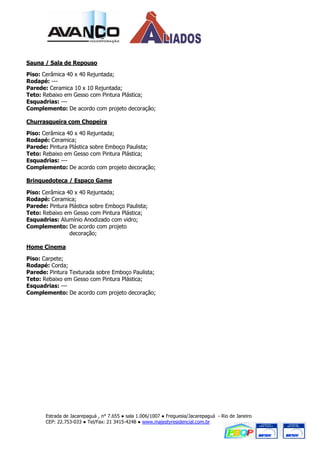 Sauna / Sala de Repouso

Piso: Cerâmica 40 x 40 Rejuntada;
Rodapé: ---
Parede: Ceramica 10 x 10 Rejuntada;
Teto: Rebaixo em Gesso com Pintura Plástica;
Esquadrias: ---
Complemento: De acordo com projeto decoração;

Churrasqueira com Chopeira

Piso: Cerâmica 40 x 40 Rejuntada;
Rodapé: Ceramica;
Parede: Pintura Plástica sobre Emboço Paulista;
Teto: Rebaixo em Gesso com Pintura Plástica;
Esquadrias: ---
Complemento: De acordo com projeto decoração;

Brinquedoteca / Espaço Game

Piso: Cerâmica 40 x 40 Rejuntada;
Rodapé: Ceramica;
Parede: Pintura Plástica sobre Emboço Paulista;
Teto: Rebaixo em Gesso com Pintura Plástica;
Esquadrias: Alumínio Anodizado com vidro;
Complemento: De acordo com projeto
                decoração;

Home Cinema

Piso: Carpete;
Rodapé: Corda;
Parede: Pintura Texturada sobre Emboço Paulista;
Teto: Rebaixo em Gesso com Pintura Plástica;
Esquadrias: ---
Complemento: De acordo com projeto decoração;




       Estrada de Jacarepaguá , n° 7.655 ● sala 1.006/1007 ● Freguesia/Jacarepaguá - Rio de Janeiro
       CEP: 22.753-033 ● Tel/Fax: 21 3415-4248 ● www.majestyresidencial.com.br
 