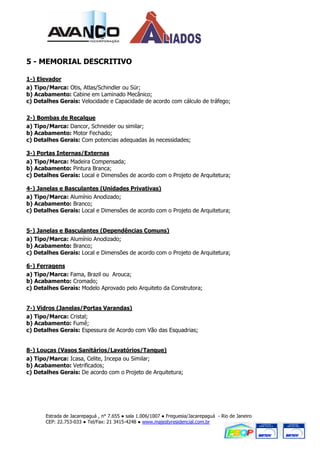 5 - MEMORIAL DESCRITIVO

1-) Elevador
a) Tipo/Marca: Otis, Atlas/Schindler ou Sür;
b) Acabamento: Cabine em Laminado Mecânico;
c) Detalhes Gerais: Velocidade e Capacidade de acordo com cálculo de tráfego;

2-) Bombas de Recalque
a) Tipo/Marca: Dancor, Schneider ou similar;
b) Acabamento: Motor Fechado;
c) Detalhes Gerais: Com potencias adequadas às necessidades;

3-) Portas Internas/Externas
a) Tipo/Marca: Madeira Compensada;
b) Acabamento: Pintura Branca;
c) Detalhes Gerais: Local e Dimensões de acordo com o Projeto de Arquitetura;

4-) Janelas e Basculantes (Unidades Privativas)
a) Tipo/Marca: Alumínio Anodizado;
b) Acabamento: Branco;
c) Detalhes Gerais: Local e Dimensões de acordo com o Projeto de Arquitetura;


5-) Janelas e Basculantes (Dependências Comuns)
a) Tipo/Marca: Alumínio Anodizado;
b) Acabamento: Branco;
c) Detalhes Gerais: Local e Dimensões de acordo com o Projeto de Arquitetura;

6-) Ferragens
a) Tipo/Marca: Fama, Brazil ou Arouca;
b) Acabamento: Cromado;
c) Detalhes Gerais: Modelo Aprovado pelo Arquiteto da Construtora;


7-) Vidros (Janelas/Portas Varandas)
a) Tipo/Marca: Cristal;
b) Acabamento: Fumê;
c) Detalhes Gerais: Espessura de Acordo com Vão das Esquadrias;


8-) Louças (Vasos Sanitários/Lavatórios/Tanque)
a) Tipo/Marca: Icasa, Celite, Incepa ou Similar;
b) Acabamento: Vetrificados;
c) Detalhes Gerais: De acordo com o Projeto de Arquitetura;




       Estrada de Jacarepaguá , n° 7.655 ● sala 1.006/1007 ● Freguesia/Jacarepaguá - Rio de Janeiro
       CEP: 22.753-033 ● Tel/Fax: 21 3415-4248 ● www.majestyresidencial.com.br
 