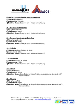 9-) Metais (Cozinha/Área de Serviços/Banheiros
a) Tipo/Marca: Fabrimar;
b) Acabamento: Cromado;
c) Detalhes Gerais: De acordo com o Projeto de Arquitetura;


10-) Banca de Pia de Cozinha
a) Tipo/Marca: Granito;
b) Acabamento: Polido;
c) Detalhes Gerais: De acordo com o Projeto de Arquitetura;


11-) Banca de Lavatórios nos Banheiros
a) Tipo/Marca: Granito;
b) Acabamento: Polido;
c) Detalhes Gerais: De acordo com o Projeto de Arquitetura;


12-) Cerâmica
a) Tipo/Marca: Delta, Strufaldi ou Similar;
b) Acabamento: Extra;
c) Detalhes Gerais: De acordo com o Projeto de Arquitetura;


13-) Porcelanato
a) Tipo/Marca: Delta ou Similar;
b) Acabamento: Polido;
c) Detalhes Gerais: De acordo com o Projeto de Arquitetura;


14-) Elétrica
a) Tipo/Marca: PVC;
b) Acabamento: Rígido;
c) Detalhes Gerais: Execução dos Serviços e Projetos de Acordo com as Normas da ABNT e
                   Concessionárias;

15-) Telefone
a) Tipo/Marca: PVC;
b) Acabamento: Rígido;
c) Detalhes Gerais: Execução dos Serviços e Projetos de Acordo com as Normas da ABNT e
                   Concessionárias;




       Estrada de Jacarepaguá , n° 7.655 ● sala 1.006/1007 ● Freguesia/Jacarepaguá - Rio de Janeiro
       CEP: 22.753-033 ● Tel/Fax: 21 3415-4248 ● www.majestyresidencial.com.br
 