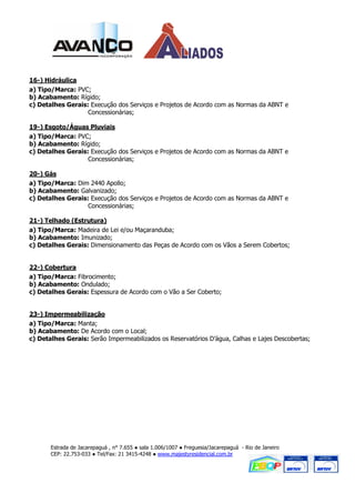 16-) Hidráulica
a) Tipo/Marca: PVC;
b) Acabamento: Rígido;
c) Detalhes Gerais: Execução dos Serviços e Projetos de Acordo com as Normas da ABNT e
                   Concessionárias;

19-) Esgoto/Águas Pluviais
a) Tipo/Marca: PVC;
b) Acabamento: Rígido;
c) Detalhes Gerais: Execução dos Serviços e Projetos de Acordo com as Normas da ABNT e
                   Concessionárias;

20-) Gás
a) Tipo/Marca: Dim 2440 Apollo;
b) Acabamento: Galvanizado;
c) Detalhes Gerais: Execução dos Serviços e Projetos de Acordo com as Normas da ABNT e
                   Concessionárias;

21-) Telhado (Estrutura)
a) Tipo/Marca: Madeira de Lei e/ou Maçaranduba;
b) Acabamento: Imunizado;
c) Detalhes Gerais: Dimensionamento das Peças de Acordo com os Vãos a Serem Cobertos;


22-) Cobertura
a) Tipo/Marca: Fibrocimento;
b) Acabamento: Ondulado;
c) Detalhes Gerais: Espessura de Acordo com o Vão a Ser Coberto;


23-) Impermeabilização
a) Tipo/Marca: Manta;
b) Acabamento: De Acordo com o Local;
c) Detalhes Gerais: Serão Impermeabilizados os Reservatórios D’água, Calhas e Lajes Descobertas;




       Estrada de Jacarepaguá , n° 7.655 ● sala 1.006/1007 ● Freguesia/Jacarepaguá - Rio de Janeiro
       CEP: 22.753-033 ● Tel/Fax: 21 3415-4248 ● www.majestyresidencial.com.br
 