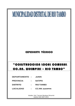 EXPEDIENTE TÉCNICO
“CONSTRUCCION LOCAL COMUNAL
CC.NN. QUEMPIRI – RIO TAMBO”
DEPARTAMENTO : JUNIN
PROVINCIA : SATIPO
DISTRITO : RIO TAMBO
LOCALIDAD : CC.NN. quempiri
Alcalde: Prof. Tarcisio Mendoza Shirorinti
Gestion Edil 2007-2010
 