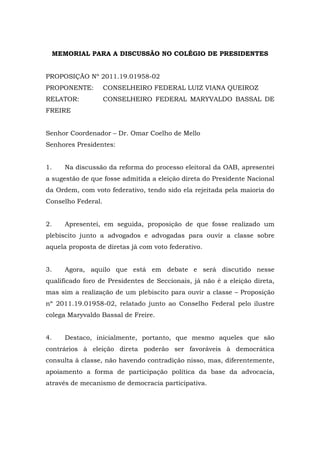 MEMORIAL PARA A DISCUSSÃO NO COLÉGIO DE PRESIDENTES


PROPOSIÇÃO Nº 2011.19.01958-02
PROPONENTE:         CONSELHEIRO FEDERAL LUIZ VIANA QUEIROZ
RELATOR:            CONSELHEIRO FEDERAL MARYVALDO BASSAL DE
FREIRE


Senhor Coordenador – Dr. Omar Coelho de Mello
Senhores Presidentes:


1.      Na discussão da reforma do processo eleitoral da OAB, apresentei
a sugestão de que fosse admitida a eleição direta do Presidente Nacional
da Ordem, com voto federativo, tendo sido ela rejeitada pela maioria do
Conselho Federal.


2.      Apresentei, em seguida, proposição de que fosse realizado um
plebiscito junto a advogados e advogadas para ouvir a classe sobre
aquela proposta de diretas já com voto federativo.


3.      Agora, aquilo que está em debate e será discutido nesse
qualificado foro de Presidentes de Seccionais, já não é a eleição direta,
mas sim a realização de um plebiscito para ouvir a classe – Proposição
nº 2011.19.01958-02, relatado junto ao Conselho Federal pelo ilustre
colega Maryvaldo Bassal de Freire.


4.      Destaco, inicialmente, portanto, que mesmo aqueles que são
contrários à eleição direta poderão ser favoráveis à democrática
consulta à classe, não havendo contradição nisso, mas, diferentemente,
apoiamento a forma de participação política da base da advocacia,
através de mecanismo de democracia participativa.
 