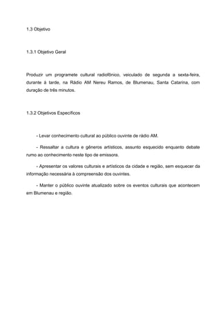 1.3 Objetivo




1.3.1 Objetivo Geral




Produzir um programete cultural radiofônico, veiculado de segunda a sexta-feira,
durante à tarde, na Rádio AM Nereu Ramos, de Blumenau, Santa Catarina, com
duração de três minutos.




1.3.2 Objetivos Específicos




     - Levar conhecimento cultural ao público ouvinte de rádio AM.

     - Ressaltar a cultura e gêneros artísticos, assunto esquecido enquanto debate
rumo ao conhecimento neste tipo de emissora.

     - Apresentar os valores culturais e artísticos da cidade e região, sem esquecer da
informação necessária à compreensão dos ouvintes.

     - Manter o público ouvinte atualizado sobre os eventos culturais que acontecem
em Blumenau e região.
 