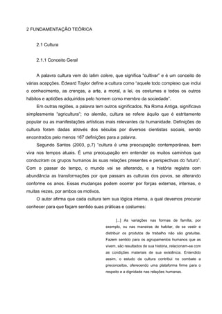 2 FUNDAMENTAÇÃO TEÓRICA


    2.1 Cultura


    2.1.1 Conceito Geral


    A palavra cultura vem do latim colere, que significa “cultivar” e é um conceito de
várias acepções. Edward Taylor define a cultura como “aquele todo complexo que inclui
o conhecimento, as crenças, a arte, a moral, a lei, os costumes e todos os outros
hábitos e aptidões adquiridos pelo homem como membro da sociedade”.
    Em outras regiões, a palavra tem outros significados. Na Roma Antiga, significava
simplesmente “agricultura”; no alemão, cultura se refere àquilo que é estritamente
popular ou as manifestações artísticas mais relevantes da humanidade. Definições de
cultura foram dadas através dos séculos por diversos cientistas sociais, sendo
encontrados pelo menos 167 definições para a palavra.
    Segundo Santos (2003, p.7) “cultura é uma preocupação contemporânea, bem
viva nos tempos atuais. É uma preocupação em entender os muitos caminhos que
conduziram os grupos humanos às suas relações presentes e perspectivas do futuro”.
Com o passar do tempo, o mundo vai se alterando, e a história registra com
abundância as transformações por que passam as culturas dos povos, se alterando
conforme os anos. Essas mudanças podem ocorrer por forças externas, internas, e
muitas vezes, por ambos os motivos.
    O autor afirma que cada cultura tem sua lógica interna, a qual devemos procurar
conhecer para que façam sentido suas práticas e costumes:


                                           [...] As variações nas formas de família, por
                                      exemplo, ou nas maneiras de habitar, de se vestir e
                                      distribuir os produtos de trabalho não são gratuitas.
                                      Fazem sentido para os agrupamentos humanos que as
                                      vivem, são resultados de sua história, relacionam-se com
                                      as condições materiais de sua existência. Entendido
                                      assim, o estudo da cultura contribui no combate a
                                      preconceitos, oferecendo uma plataforma firme para o
                                      respeito e a dignidade nas relações humanas.
 