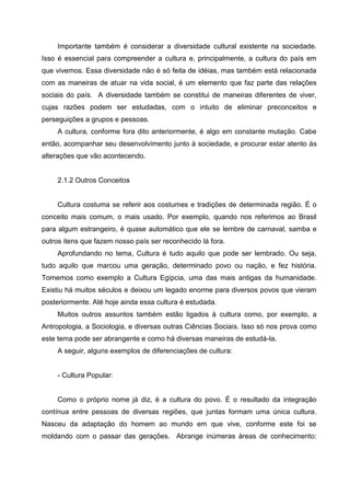 Importante também é considerar a diversidade cultural existente na sociedade.
Isso é essencial para compreender a cultura e, principalmente, a cultura do país em
que vivemos. Essa diversidade não é só feita de idéias, mas também está relacionada
com as maneiras de atuar na vida social, é um elemento que faz parte das relações
sociais do país. A diversidade também se constitui de maneiras diferentes de viver,
cujas razões podem ser estudadas, com o intuito de eliminar preconceitos e
perseguições a grupos e pessoas.
     A cultura, conforme fora dito anteriormente, é algo em constante mutação. Cabe
então, acompanhar seu desenvolvimento junto à sociedade, e procurar estar atento às
alterações que vão acontecendo.


     2.1.2 Outros Conceitos


     Cultura costuma se referir aos costumes e tradições de determinada região. É o
conceito mais comum, o mais usado. Por exemplo, quando nos referimos ao Brasil
para algum estrangeiro, é quase automático que ele se lembre de carnaval, samba e
outros itens que fazem nosso país ser reconhecido lá fora.
     Aprofundando no tema, Cultura é tudo aquilo que pode ser lembrado. Ou seja,
tudo aquilo que marcou uma geração, determinado povo ou nação, e fez história.
Tomemos como exemplo a Cultura Egípcia, uma das mais antigas da humanidade.
Existiu há muitos séculos e deixou um legado enorme para diversos povos que vieram
posteriormente. Até hoje ainda essa cultura é estudada.
     Muitos outros assuntos também estão ligados à cultura como, por exemplo, a
Antropologia, a Sociologia, e diversas outras Ciências Sociais. Isso só nos prova como
este tema pode ser abrangente e como há diversas maneiras de estudá-la.
     A seguir, alguns exemplos de diferenciações de cultura:


     - Cultura Popular:


     Como o próprio nome já diz, é a cultura do povo. É o resultado da integração
contínua entre pessoas de diversas regiões, que juntas formam uma única cultura.
Nasceu da adaptação do homem ao mundo em que vive, conforme este foi se
moldando com o passar das gerações. Abrange inúmeras áreas de conhecimento:
 