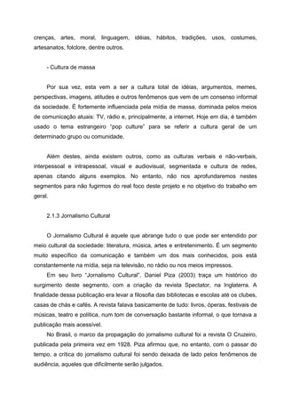 crenças, artes, moral, linguagem, idéias, hábitos, tradições, usos, costumes,
artesanatos, folclore, dentre outros.


     - Cultura de massa


     Por sua vez, esta vem a ser a cultura total de idéias, argumentos, memes,
perspectivas, imagens, atitudes e outros fenômenos que vem de um consenso informal
da sociedade. É fortemente influenciada pela mídia de massa, dominada pelos meios
de comunicação atuais: TV, rádio e, principalmente, a internet. Hoje em dia, é também
usado o tema estrangeiro “pop culture” para se referir a cultura geral de um
determinado grupo ou comunidade.


     Além destes, ainda existem outros, como as culturas verbais e não-verbais,
interpessoal e intrapessoal, visual e audiovisual, segmentada e cultura de redes,
apenas citando alguns exemplos. No entanto, não nos aprofundaremos nestes
segmentos para não fugirmos do real foco deste projeto e no objetivo do trabalho em
geral.


     2.1.3 Jornalismo Cultural


     O Jornalismo Cultural é aquele que abrange tudo o que pode ser entendido por
meio cultural da sociedade: literatura, música, artes e entretenimento. É um segmento
muito específico da comunicação e também um dos mais conhecidos, pois está
constantemente na mídia, seja na televisão, no rádio ou nos meios impressos.
     Em seu livro “Jornalismo Cultural”, Daniel Piza (2003) traça um histórico do
surgimento deste segmento, com a criação da revista Spectator, na Inglaterra. A
finalidade dessa publicação era levar a filosofia das bibliotecas e escolas até os clubes,
casas de chás e cafés. A revista falava basicamente de tudo: livros, óperas, festivais de
músicas, teatro e política, num tom de conversação bastante informal, o que tornava a
publicação mais acessível.
     No Brasil, o marco da propagação do jornalismo cultural foi a revista O Cruzeiro,
publicada pela primeira vez em 1928. Piza afirmou que, no entanto, com o passar do
tempo, a crítica do jornalismo cultural foi sendo deixada de lado pelos fenômenos de
audiência, aqueles que dificilmente serão julgados.
 