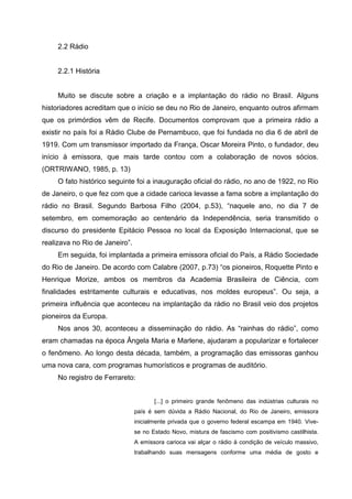 2.2 Rádio


     2.2.1 História


     Muito se discute sobre a criação e a implantação do rádio no Brasil. Alguns
historiadores acreditam que o início se deu no Rio de Janeiro, enquanto outros afirmam
que os primórdios vêm de Recife. Documentos comprovam que a primeira rádio a
existir no país foi a Rádio Clube de Pernambuco, que foi fundada no dia 6 de abril de
1919. Com um transmissor importado da França, Oscar Moreira Pinto, o fundador, deu
início à emissora, que mais tarde contou com a colaboração de novos sócios.
(ORTRIWANO, 1985, p. 13)
     O fato histórico seguinte foi a inauguração oficial do rádio, no ano de 1922, no Rio
de Janeiro, o que fez com que a cidade carioca levasse a fama sobre a implantação do
rádio no Brasil. Segundo Barbosa Filho (2004, p.53), “naquele ano, no dia 7 de
setembro, em comemoração ao centenário da Independência, seria transmitido o
discurso do presidente Epitácio Pessoa no local da Exposição Internacional, que se
realizava no Rio de Janeiro”.
     Em seguida, foi implantada a primeira emissora oficial do País, a Rádio Sociedade
do Rio de Janeiro. De acordo com Calabre (2007, p.73) “os pioneiros, Roquette Pinto e
Henrique Morize, ambos os membros da Academia Brasileira de Ciência, com
finalidades estritamente culturais e educativas, nos moldes europeus”. Ou seja, a
primeira influência que aconteceu na implantação da rádio no Brasil veio dos projetos
pioneiros da Europa.
     Nos anos 30, aconteceu a disseminação do rádio. As “rainhas do rádio”, como
eram chamadas na época Ângela Maria e Marlene, ajudaram a popularizar e fortalecer
o fenômeno. Ao longo desta década, também, a programação das emissoras ganhou
uma nova cara, com programas humorísticos e programas de auditório.
     No registro de Ferrareto:


                                       [...] o primeiro grande fenômeno das indústrias culturais no
                                país é sem dúvida a Rádio Nacional, do Rio de Janeiro, emissora
                                inicialmente privada que o governo federal escampa em 1940. Vive-
                                se no Estado Novo, mistura de fascismo com positivismo castilhista.
                                A emissora carioca vai alçar o rádio à condição de veículo massivo,
                                trabalhando suas mensagens conforme uma média de gosto e
 