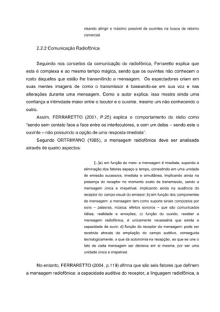 visando atingir o máximo possível de ouvintes na busca de retorno
                              comercial.


     2.2.2 Comunicação Radiofônica


     Seguindo nos conceitos da comunicação do radiofônica, Ferraretto explica que
esta é complexa e ao mesmo tempo mágica, sendo que os ouvintes não conhecem o
rosto daqueles que estão lhe transmitindo a mensagem. Os espectadores criam em
suas mentes imagens de como o transmissor é baseando-se em sua voz e nas
alterações durante uma mensagem. Como o autor explica, isso mostra ainda uma
confiança e intimidade maior entre o locutor e o ouvinte, mesmo um não conhecendo o
outro.
     Assim, FERRARETTO (2001, P.25) explica o comportamento do rádio como
“sendo sem contato face a face entre os interlocutores, e com um deles – sendo este o
ouvinte – não possuindo a opção de uma resposta imediata”.
     Segundo ORTRIWANO (1985), a mensagem radiofônica deve ser analisada
através de quatro aspectos:


                                    [...]a) em função do meio: a mensagem é imediata, supondo a
                              eliminação dos fatores espaço e tempo, consistindo em uma unidade
                              de emissão sucessiva, imediata e simultânea, implicando ainda na
                              presença do receptor no momento exato da transmissão, sendo a
                              mensagem única e irrepetível, implicando ainda na ausência do
                              receptor do campo visual do emissor; b) em função dos componentes
                              da mensagem: a mensagem tem como suporte sinais compostos por
                              sons – palavras, música, efeitos sonoros – que são comunicados
                              idéias, realidade e emoções; c) função do ouvido: receber a
                              mensagem radiofônica, é unicamente necessária que exista a
                              capacidade de ouvir; d) função do receptor da mensagem: pode ser
                              recebida através da ampliação do campo auditivo, conseguida
                              tecnologicamente, o que dá autonomia na recepção, ao que se une o
                              fato de cada mensagem ser decisiva em si mesma, por ser uma
                              unidade única e irrepetível.


     No entanto, FERRARETTO (2004, p.119) afirma que são seis fatores que definem
a mensagem radiofônica: a capacidade auditiva do receptor, a linguagem radiofônica, a
 