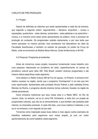 4 RELATO DE PRÉ-PRODUÇÃO


     4.1 Projeto


     Depois de definidas as editorias que serão apresentadas a cada dia da semana,
que seguirão a seguinte ordem: segunda-feira – literatura, terça-feira – museu e
exposições, quarta-feira – artes cênicas, quinta-feira – artes plásticas e na sexta-feira –
música, e a maneira como estes serão apresentados ao público, inicia o processo de
produção do conteúdo. Os programetes rodarão diariamente, e por isso terão que
serem gravados no mesmo período. Isso acontecerá nos laboratórios de rádio da
Faculdade Ibes/Sociesc e também no estúdio de gravação no prédio da Força do
Rádio, onde se encontram as Rádios Nereu Ramos, Clube de Blumenau e 90 FM.


     4.2 Pesquisa: Programas já existentes


     Antes de iniciarmos nosso projeto, buscamos fundamentar nosso trabalho com
uma pesquisa relacionada ao jornalismo de rádio, especificamente no campo do
jornalismo cultural para rádio AM. Pelo Brasil, existem diversos programetes e até
mesmo rádios específicas neste segmento.
     Uma destas é a Rádio Cultura AM de Foz do Iguaçu, no Paraná. A emissora tem
relativo sucesso na região, sendo que o programa “Contraponto” é um dos que tem
mais repercussão. Apresentado pelo jornalista Aluízio Palmar e pelo radialista Ennes
Mendes da Rocha, o programa aborda diversos temas culturais, focados na região da
cidade paranaense.
     Outra emissora tradicional que atua nessa área é a Rádio MEC, do Rio de
Janeiro. Esta, no entanto, vai ao ar como FM. Entretanto, a rádio tem um projeto de
programetes culturais, que vão ao ar semanalmente, e que também são postados pela
internet, os chamados podcasts. A cada três dias, uma nova matéria é realizada, e vai
ao ar na emissora, e em seguida vai pra web.
     Tomamos como inspiração essas duas rádios e mais alguns outros exemplos de
trabalhos realizados para seguirmos com nosso projeto, já com um maior
aprofundamento de como trabalhar neste segmento.
 