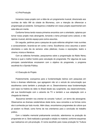 4.3 Pré-Produção


     Iniciamos nosso projeto com a idéia de um programente musical, direcionado aos
ouvintes de rádio AM da cidade de Blumenau, com a intenção de diferenciar a
programação já existente. Começamos a trabalhar em nosso projeto experimental com
esta idéia em mente.
     Conforme fomos tendo nossos primeiros encontros com o orientador, optamos por
tornar nosso projeto mais abrangente, tornando o tema principal como cultural, e não
apenas musical, abrindo espaço para outros assuntos.
     Em seguida, partimos para a pesquisa de quais editorias atingiriam mais ouvintes
e acrescentariam, levando-se em conta o tema. Escolhemos cinco assuntos a serem
abordados a cada dia da semana: artes plásticas; museu e exposições; teatro e
cinema; música e literatura.
     Com as editorias formadas, pesquisamos sobre a programação da Rádio Nereu
Ramos e qual o melhor horário para veiculação do programete. Por algumas de suas
principais características encaixarem com o objetivo do programete, o programa
escolhido foi o Opinião Pública.


     4.3 Execução do Projeto


     Posteriormente, avançamos para a fundamentação teórica com pesquisas em
livros e diversas referências, que agregaram não só o veículo de comunicação que
escolhemos como também a produção em si. Desenvolvemos essa fundamentação
com base na história do rádio no Brasil desde seu surgimento, seu desenvolvimento,
até sua transformação com o advento da TV e também a sua adaptação com a
chegada da Internet.
      Buscamos também nos orientar do conceito “cultura”, um termo tão abrangente.
Observamos as diversas caraterísticas deste tema, seus conceitos e as formas como
ela é conhecida por todo mundo. Além disso, encontramos programetes de cultura que
já existem no Brasil, como forma de nos orientamos para a conclusão do trabalho
prático.
     Com o trabalho memorial praticamente concluído, adentramos na produção do
programete em si. Será realizada a gravação e edição no material, conforme esquemas
que realizamos em pré-produção. O nome escolhido para nossa produção foi “Cultura
 