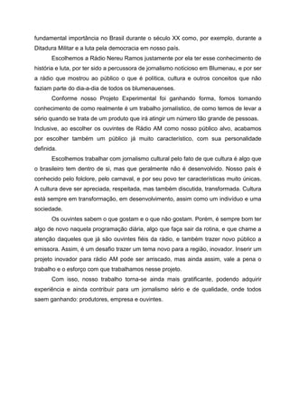fundamental importância no Brasil durante o século XX como, por exemplo, durante a
Ditadura Militar e a luta pela democracia em nosso país.
       Escolhemos a Rádio Nereu Ramos justamente por ela ter esse conhecimento de
história e luta, por ter sido a percussora de jornalismo noticioso em Blumenau, e por ser
a rádio que mostrou ao público o que é política, cultura e outros conceitos que não
faziam parte do dia-a-dia de todos os blumenauenses.
       Conforme nosso Projeto Experimental foi ganhando forma, fomos tomando
conhecimento de como realmente é um trabalho jornalístico, de como temos de levar a
sério quando se trata de um produto que irá atingir um número tão grande de pessoas.
Inclusive, ao escolher os ouvintes de Rádio AM como nosso público alvo, acabamos
por escolher também um público já muito característico, com sua personalidade
definida.
       Escolhemos trabalhar com jornalismo cultural pelo fato de que cultura é algo que
o brasileiro tem dentro de si, mas que geralmente não é desenvolvido. Nosso país é
conhecido pelo folclore, pelo carnaval, e por seu povo ter características muito únicas.
A cultura deve ser apreciada, respeitada, mas também discutida, transformada. Cultura
está sempre em transformação, em desenvolvimento, assim como um indivíduo e uma
sociedade.
       Os ouvintes sabem o que gostam e o que não gostam. Porém, é sempre bom ter
algo de novo naquela programação diária, algo que faça sair da rotina, e que chame a
atenção daqueles que já são ouvintes fiéis da rádio, e também trazer novo público a
emissora. Assim, é um desafio trazer um tema novo para a região, inovador. Inserir um
projeto inovador para rádio AM pode ser arriscado, mas ainda assim, vale a pena o
trabalho e o esforço com que trabalhamos nesse projeto.
       Com isso, nosso trabalho torna-se ainda mais gratificante, podendo adquirir
experiência e ainda contribuir para um jornalismo sério e de qualidade, onde todos
saem ganhando: produtores, empresa e ouvintes.
 