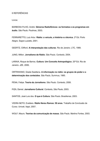 6 REFERÊNCIAS


Livros:


BARBOSA FILHO, André. Gêneros Radiofônicos: os formatos e os programas em
áudio. São Paulo. Paulinas, 2003.


FERRARETTO, Luiz Artur. Rádio: o veículo, a história e a técnica. 2ª Ed. Porto
Alegre. Sagra Luziatto, 2001.


GEERTZ, Clifford. A interpretação das culturas. Rio de Janeiro. LTC, 1989.


JUNG, Milton. Jornalismo de Rádio. São Paulo. Contexto, 2004.


LARAIA, Roque de Barros. Cultura: Um Conceito Antropológico. 20ª Ed. Rio de
Janeiro. JZE, 2006.


ORTRIWANO, Gisela Swetlana. A informação no rádio: os grupos de poder e a
determinação dos conteúdos. São Paulo, Summus, 1985.


PENA, Felipe. Teoria do Jornalismo. São Paulo. Contexto, 2006.


PIZA, Daniel. Jornalismo Cultural. Contexto, São Paulo, 2003.


SANTOS, José Luis dos. O que é Cultura. São Paulo. Brasiliense, 2003.


VIEIRA NETO, Evelásio. Rádio Nereu Ramos: 50 anos. Trabalho de Conclusão de
Curso. Univali, Itajaí, 2007.


WOLF, Mauro. Teorias da comunicação de massa. São Paulo. Martins Fontes, 2003.
 