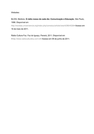 Websites:


BLOIS, Marlene. O rádio nosso de cada dia: Comunicação e Educação. São Paulo,
1996. Disponível em
http://revistas.univerciencia.org/index.php/comeduc/article/view/4296/4026> Acesso em
16 de maio de 2011.


Rádio Cultura Foz. Foz do Iguaçu, Paraná, 2011. Disponível em
>http://www.radioculturafoz.com.br> Acesso em 09 de junho de 2011.
 